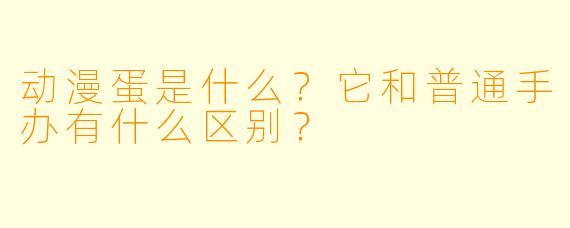 动漫蛋是什么？它和普通手办有什么区别？