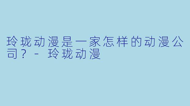 玲珑动漫是一家怎样的动漫公司?-玲珑动漫