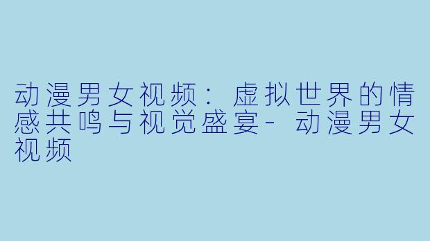 动漫男女视频:虚拟世界的情感共鸣与视觉盛宴-动漫男女视频