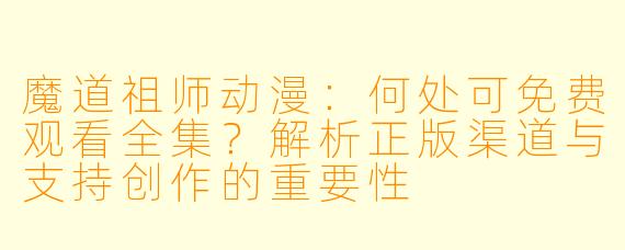 魔道祖师动漫：何处可免费观看全集？解析正版渠道与支持创作的重要性