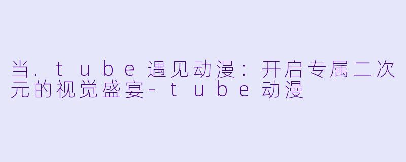 当.tube遇见动漫：开启专属二次元的视觉盛宴-tube动漫
