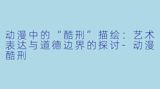 动漫中的“酷刑”描绘：艺术表达与道德边界的探讨