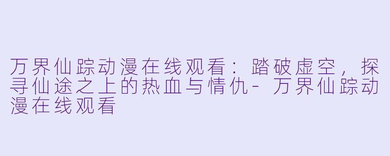 万界仙踪动漫在线观看:踏破虚空,探寻仙途之上的热血与情仇-万界仙踪动漫在线观看