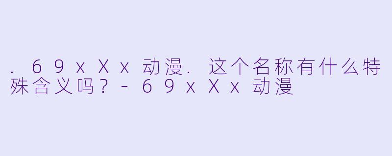 .69xXx动漫.这个名称有什么特殊含义吗?-69xXx动漫