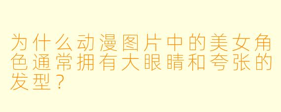 为什么动漫图片中的美女角色通常拥有大眼睛和夸张的发型？