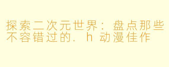 探索二次元世界:盘点那些不容错过的.h动漫佳作