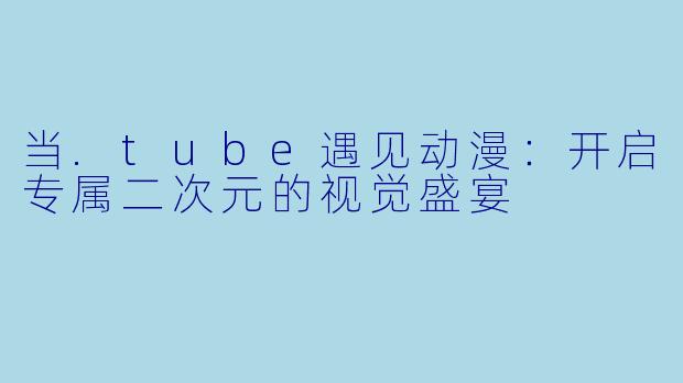当.tube遇见动漫：开启专属二次元的视觉盛宴
