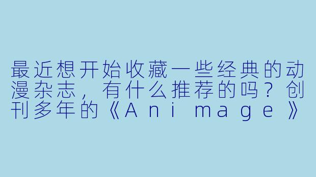 最近想开始收藏一些经典的动漫杂志,有什么推荐的吗?创刊多年的《Animage》还值得入手吗?-动漫杂志