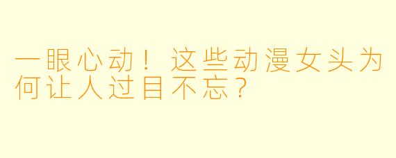 一眼心动!这些动漫女头为何让人过目不忘?