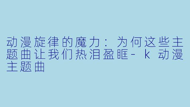 动漫旋律的魔力：为何这些主题曲让我们热泪盈眶-k动漫主题曲