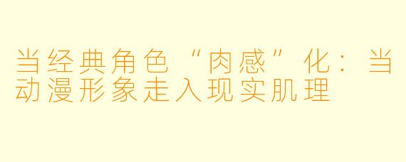 当经典角色“肉感”化：当动漫形象走入现实肌理
