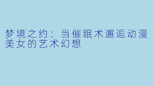 梦境之约:当催眠术邂逅动漫美女的艺术幻想