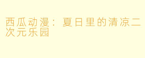 西瓜动漫：夏日里的清凉二次元乐园