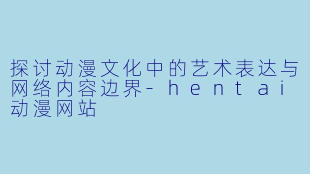 探讨动漫文化中的艺术表达与网络内容边界-hentai动漫网站