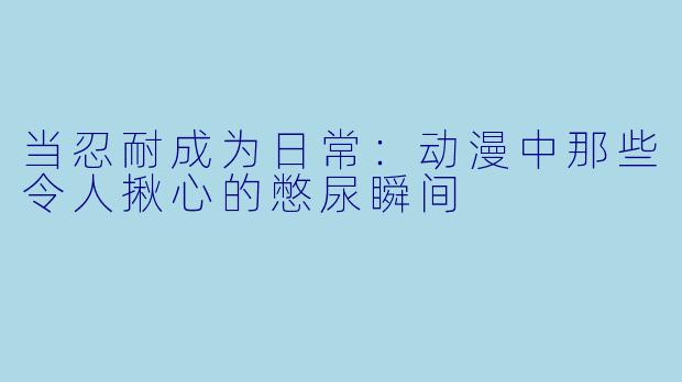 当忍耐成为日常：动漫中那些令人揪心的憋尿瞬间