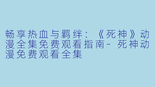 畅享热血与羁绊:《死神》动漫全集免费观看指南-死神动漫免费观看全集