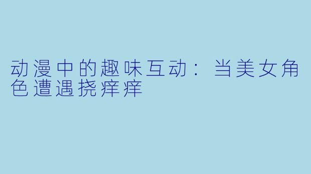 动漫中的趣味互动:当美女角色遭遇挠痒痒