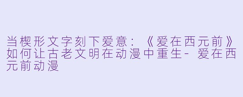 当楔形文字刻下爱意:《爱在西元前》如何让古老文明在动漫中重生-爱在西元前动漫