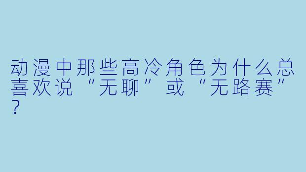 动漫中那些高冷角色为什么总喜欢说“无聊”或“无路赛”？