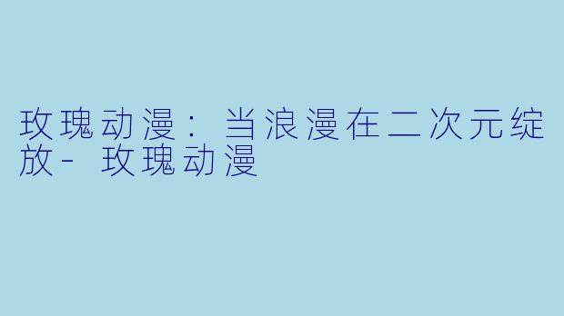 玫瑰动漫：当浪漫在二次元绽放-玫瑰动漫