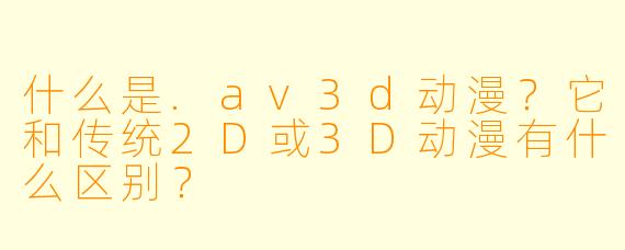什么是.av3d动漫？它和传统2D或3D动漫有什么区别？