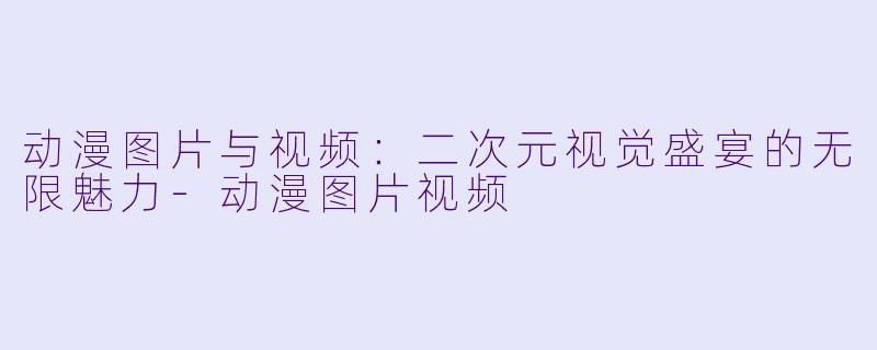 动漫图片与视频:二次元视觉盛宴的无限魅力-动漫图片视频