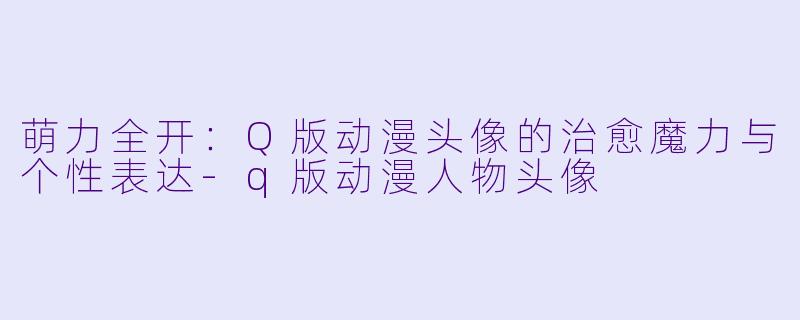 萌力全开：Q版动漫头像的治愈魔力与个性表达-q版动漫人物头像