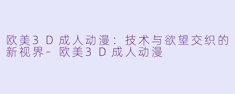 欧美3D成人动漫：技术与欲望交织的新视界-欧美3D成人动漫