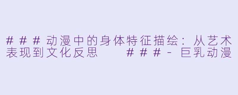 ###动漫中的身体特征描绘：从艺术表现到文化反思

###-巨乳动漫