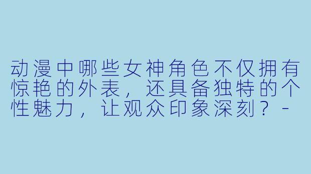 动漫中哪些女神角色不仅拥有惊艳的外表，还具备独特的个性魅力，让观众印象深刻？-动漫女神