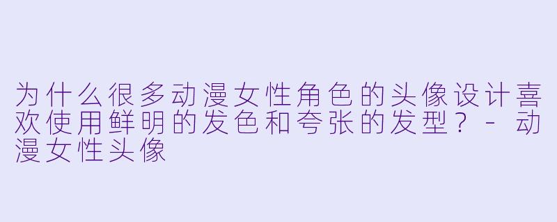 为什么很多动漫女性角色的头像设计喜欢使用鲜明的发色和夸张的发型？-动漫女性头像