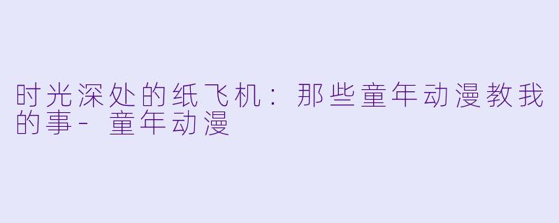 时光深处的纸飞机:那些童年动漫教我的事-童年动漫