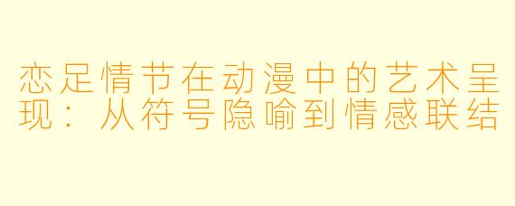 恋足情节在动漫中的艺术呈现：从符号隐喻到情感联结