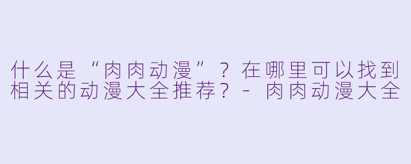 什么是“肉肉动漫”？在哪里可以找到相关的动漫大全推荐？