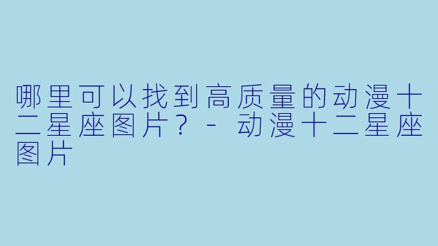哪里可以找到高质量的动漫十二星座图片?-动漫十二星座图片