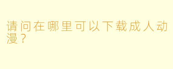 请问在哪里可以下载成人动漫?