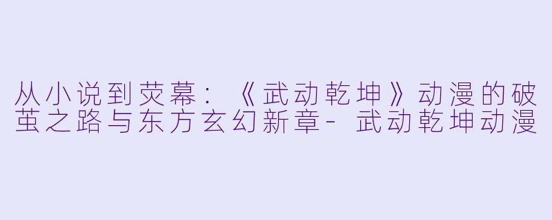 从小说到荧幕:《武动乾坤》动漫的破茧之路与东方玄幻新章-武动乾坤动漫