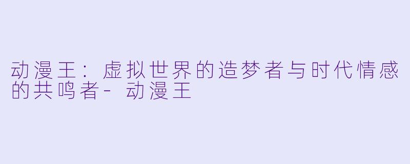 动漫王:虚拟世界的造梦者与时代情感的共鸣者-动漫王