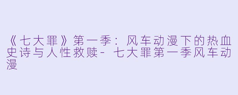 《七大罪》第一季:风车动漫下的热血史诗与人性救赎-七大罪第一季风车动漫