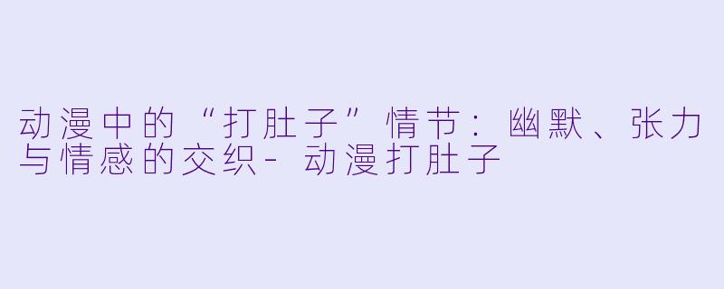 动漫中的“打肚子”情节：幽默、张力与情感的交织