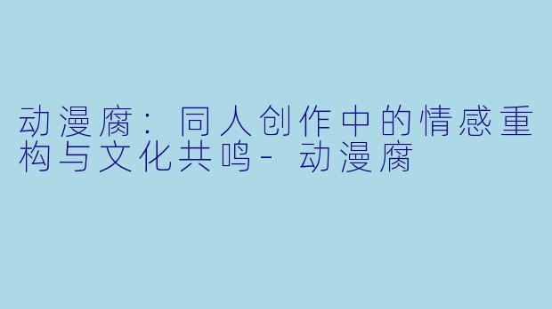 动漫腐：同人创作中的情感重构与文化共鸣-动漫腐