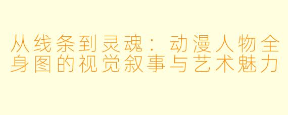 从线条到灵魂：动漫人物全身图的视觉叙事与艺术魅力