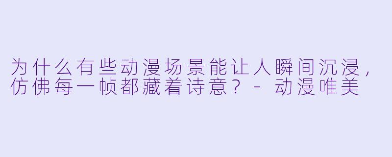 为什么有些动漫场景能让人瞬间沉浸，仿佛每一帧都藏着诗意？