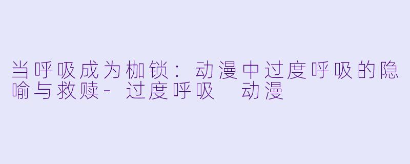 当呼吸成为枷锁：动漫中过度呼吸的隐喻与救赎-过度呼吸 动漫