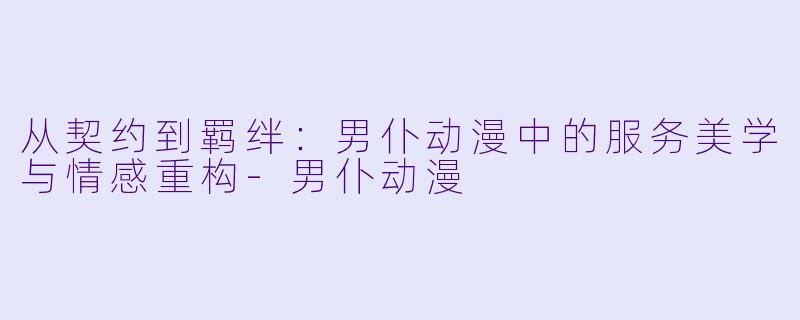 从契约到羁绊:男仆动漫中的服务美学与情感重构-男仆动漫