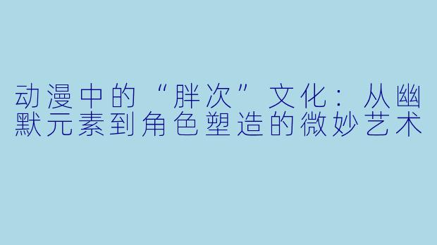 动漫中的“胖次”文化：从幽默元素到角色塑造的微妙艺术