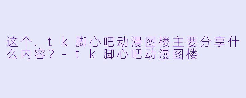 这个.tk脚心吧动漫图楼主要分享什么内容？-tk脚心吧动漫图楼