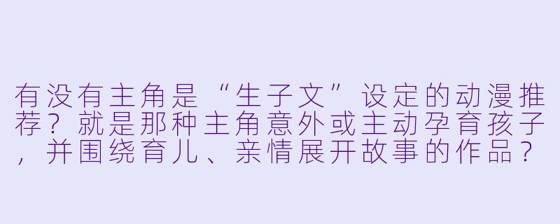 有没有主角是“生子文”设定的动漫推荐？就是那种主角意外或主动孕育孩子，并围绕育儿、亲情展开故事的作品？