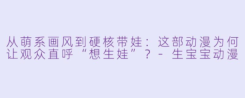 从萌系画风到硬核带娃:这部动漫为何让观众直呼“想生娃”?-生宝宝动漫
