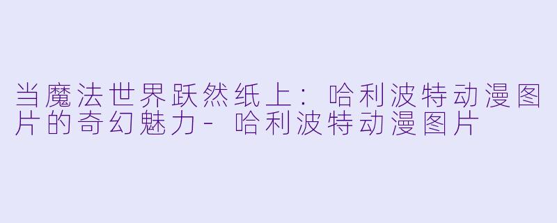 当魔法世界跃然纸上：哈利波特动漫图片的奇幻魅力-哈利波特动漫图片
